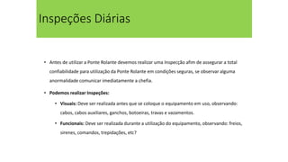 Inspeções Diárias
• Antes de utilizar a Ponte Rolante devemos realizar uma Inspecção afim de assegurar a total
confiabilidade para utilização da Ponte Rolante em condições seguras, se observar alguma
anormalidade comunicar imediatamente a chefia.
• Podemos realizar Inspeções:
• Visuais: Deve ser realizada antes que se coloque o equipamento em uso, observando:
cabos, cabos auxiliares, ganchos, botoeiras, travas e vazamentos.
• Funcionais: Deve ser realizada durante a utilização do equipamento, observando: freios,
sirenes, comandos, trepidações, etc?
 