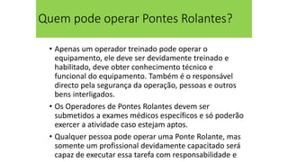 Quem pode operar Pontes Rolantes?
• Apenas um operador treinado pode operar o
equipamento, ele deve ser devidamente treinado e
habilitado, deve obter conhecimento técnico e
funcional do equipamento. Também é o responsável
directo pela segurança da operação, pessoas e outros
bens interligados.
• Os Operadores de Pontes Rolantes devem ser
submetidos a exames médicos específicos e só poderão
exercer a atividade caso estejam aptos.
• Qualquer pessoa pode operar uma Ponte Rolante, mas
somente um profissional devidamente capacitado será
capaz de executar essa tarefa com responsabilidade e
 