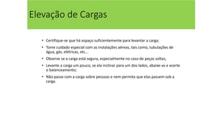 Elevação de Cargas
• Certifique-se que há espaço suficientemente para levantar a carga;
• Tome cuidado especial com as instalações aéreas, tais como, tubulações de
água, gás, elétricas, etc...
• Observe se a carga está segura, especialmente no caso de peças soltas;
• Levante a carga um pouco, se ela inclinar para um dos lados, abaixe-as e acerte
o balanceamento;
• Não passe com a carga sobre pessoas e nem permita que elas passem sob a
carga.
 