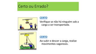 Certo ou Errado?
CERTO
Verifique se não há ninguém sob a
carga a ser transportada.
CERTO
Ao subir e descer a carga, realize
movimentos vagarosos.
 