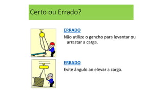 Certo ou Errado?
ERRADO
Não utilize o gancho para levantar ou
arrastar a carga.
ERRADO
Evite ângulo ao elevar a carga.
 