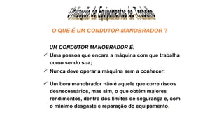 O QUE É UM CONDUTOR MANOBRADOR ?
UM CONDUTOR MANOBRADOR É:
 Uma pessoa que encara a máquina com que trabalha
como sendo sua;
 Nunca deve operar a máquina sem a conhecer;
 Um bom manobrador não é aquele que corre riscos
desnecessários, mas sim, o que obtém maiores
rendimentos, dentro dos limites de segurança e, com
o mínimo desgaste e reparação do equipamento.
 