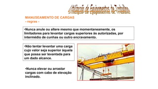 •Nunca anule ou altere mesmo que momentaneamente, os
limitadores para levantar cargas superiores às autorizadas, por
intermédio de cunhas ou outro encravamento.
MANUSEAMENTO DE CARGAS
- regras -
•Não tentar levantar uma carga
cujo valor seja superior àquela
que possa ser levantada para
um dado alcance.
•Nunca elevar ou arrastar
cargas com cabo de elevação
inclinado.
 