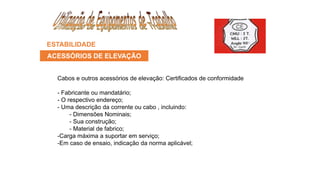 ESTABILIDADE
ACESSÓRIOS DE ELEVAÇÃO
Cabos e outros acessórios de elevação: Certificados de conformidade
- Fabricante ou mandatário;
- O respectivo endereço;
- Uma descrição da corrente ou cabo , incluindo:
- Dimensões Nominais;
- Sua construção;
- Material de fabrico;
-Carga máxima a suportar em serviço;
-Em caso de ensaio, indicação da norma aplicável;
 