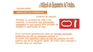 Verifique as correntes em toda a sua
extensão, se encontrar elos deformados,
esmagados ou com fissuras deve proceder de
imediato á substituição da linga.
Critérios de rejeição
Se as correntes apresentarem sinais de corrosão acentuada,
sedimentos que não se conseguem remover ou
se existir uma superfície rugosa na zona de contacto dos elos
significa que há um desgaste rápido. Em todas estas situações a
corrente deve ser rejeitada.
ESTABILIDADE
INSPECÇÃO DE CORRENTES
 
