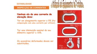 Nenhum elo de uma corrente de
elevação deve:
Os acessórios deformados devem ser
substituídos.
Ter uma diminuição nominal do seu
diâmetro superior a 10%.
Ter um alongamento superior a 5% (Por
comparação com uma corrente por utilizar).
ESTABILIDADE
INSPECÇÃO DE CORRENTES
 