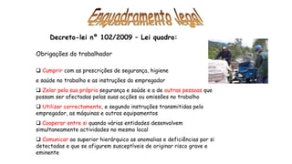 Decreto-lei nº 102/2009 – Lei quadro:
Obrigações do trabalhador
 Cumprir com as prescrições de segurança, higiene
e saúde no trabalho e as instruções do empregador
 Zelar pela sua própria segurança e saúde e a de outras pessoas que
possam ser afectadas pelas suas acções ou omissões no trabalho
 Utilizar correctamente, e segundo instruções transmitidas pelo
empregador, as máquinas e outros equipamentos
 Cooperar entre si quando várias entidades desenvolvem
simultaneamente actividades no mesmo local
 Comunicar ao superior hierárquico as anomalias e deficiências por si
detectadas e que se afigurem susceptíveis de originar risco grave e
eminente
 