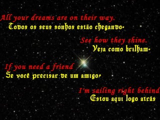 All your dreams are on their way.
Todos os seus sonhos estão chegando.
See how they shine.
Veja como brilham.
If you need a friend
Se você precisar de um amigo,
I'm sailing right behind.
Estou aqui logo atrás
 