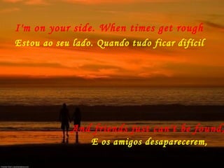 I'm on your side. When times get rough
Estou ao seu lado. Quando tudo ficar difícil
And friends just can't be found,
E os amigos desaparecerem,
 