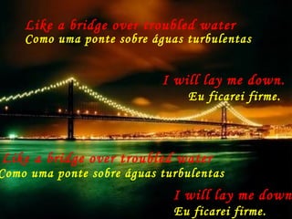 Like a bridge over troubled water
Como uma ponte sobre águas turbulentas
I will lay me down.
Eu ficarei firme.
Like a bridge over troubled water
Como uma ponte sobre águas turbulentas
I will lay me down
Eu ficarei firme.
 