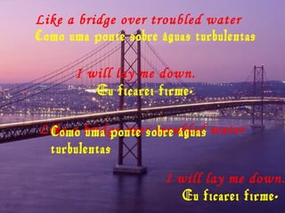 Like a bridge over troubled water
Como uma ponte sobre águas turbulentas
I will lay me down.
Eu ficarei firme.
Like a bridge over troubled waterComo uma ponte sobre águas
turbulentas
I will lay me down.
Eu ficarei firme.
 