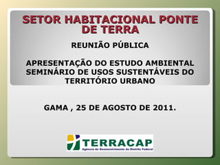   REUNIÃO PÚBLICA APRESENTAÇÃO DO ESTUDO AMBIENTAL SEMINÁRIO DE USOS SUSTENTÁVEIS DO TERRITÓRIO URBANO GAMA , 25 DE AGOSTO DE 2011. SETOR HABITACIONAL PONTE DE TERRA   