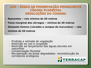 APP - ÁREAS DE PRESERVAÇÃO PERMANENTE CÓDIGO FLORESTAL RESOLUÇÕES DO CONAMA Proibida a retirada de vegetação  Restrição ao uso e ocupação Restrição ao lançamento das águas pluviais em nascentes Compensação florestal Recuperação da áreas degradadas: reconstituição de corredores ecológicos Nascentes – raio mínimo de 50 metros Faixa marginal dos córregos – mínima de 30 metros Gleissolo húmico (veredas e campos de murundus) – raio mínimo de 50 metros 