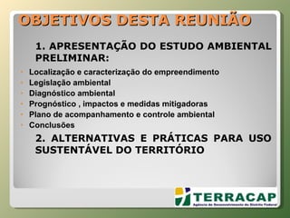OBJETIVOS DESTA REUNIÃO 1. APRESENTAÇÃO DO ESTUDO AMBIENTAL PRELIMINAR: Localização e caracterização do empreendimento Legislação ambiental Diagnóstico ambiental Prognóstico , impactos e medidas mitigadoras Plano de acompanhamento e controle ambiental Conclusões 2. ALTERNATIVAS E PRÁTICAS PARA USO SUSTENTÁVEL DO TERRITÓRIO 