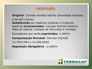 VEGETAÇÃO Original : Cerrado sentido restrito (densidade absoluta é de 465 ind/ha) Substituição  por espécies exóticas e invasoras Espécies  inventariadas : Cerrado Sentido Restrito, Mata de Galeria, Campos de Murundus e Veredas. Exemplares que serão  suprimidos : a definir Compensação florestal : Decreto Distrital 14.783/1993 e 23.585/2003  Reposição Obrigatória  : a definir 