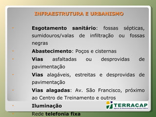 INFRAESTRUTURA   E   URBANISMO Esgotamento sanitário : fossas sépticas, sumidouros/valas de infiltração ou fossas negras Abastecimento : Poços e cisternas Vias  asfaltadas ou desprovidas de pavimentação Vias  alagáveis, estreitas e desprovidas de pavimentação Vias alagadas : Av. São Francisco, próximo ao Centro de Treinamento e outros Iluminação  Rede  telefonia fixa 