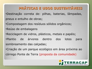 Destinação correta de: pilhas, baterias, lâmpadas, pneus e entulho de obras; Compostagem dos resíduos sólidos orgânicos; Reúso de embalagens Reciclagem de vidros, plásticos, metais e papéis; Plantio de árvores dentro dos lotes para sombreamento das calçadas; Criação de um parque ecológico em área próxima ao córrego Ponte de Terra  (proposta da comunidade) PRÁTICAS E USOS SUSTENTÁVEIS 