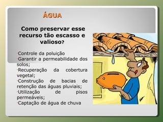 ÁGUA Como preservar esse recurso tão escasso e valioso ? Controle da poluição Garantir a permeabilidade dos solos; Recuperação da cobertura vegetal; Construção de bacias de retenção das águas pluviais; Utilização de pisos permeáveis; Captação de água de chuva 