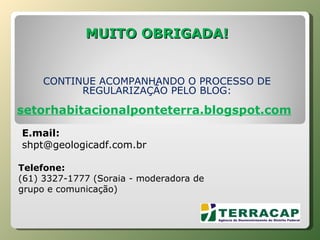 MUITO OBRIGADA! CONTINUE ACOMPANHANDO O PROCESSO DE REGULARIZAÇÃO PELO BLOG: setorhabitacionalponteterra.blogspot.com       Telefone:  (61) 3327-1777 (Soraia - moderadora de grupo e comunicação) E.mail:  [email_address] 