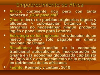 Empobrecimiento de ÁfricaEmpobrecimiento de África
 ÁfricaÁfrica: continente rico pero con tanta: continente rico pero con tanta
pobreza >pobreza > ¿Qué pasó ahí?¿Qué pasó ahí?
 GhanaGhana: tierra de pueblos originarios dignos y: tierra de pueblos originarios dignos y
afluentes > colonización británica > losafluentes > colonización británica > los
africanos no necesitaban ningún productoafricanos no necesitaban ningún producto
inglés > poco lucro para Londresinglés > poco lucro para Londres
 Estrategia de los inglesesEstrategia de los ingleses: Introducción de un: Introducción de un
nuevo impuesto sólo pagable en dineronuevo impuesto sólo pagable en dinero
nacional de Ghananacional de Ghana
 ResultadosResultados: destrucción de la economía: destrucción de la economía
tradicional autosuficiente, incorporación detradicional autosuficiente, incorporación de
Ghana en la economía globalizada capitalistaGhana en la economía globalizada capitalista
de Siglo XIX > enriquecimiento de la metrópolide Siglo XIX > enriquecimiento de la metrópoli
en detrimento de los africanosen detrimento de los africanos
 FuenteFuente: Kennedy y Lietaer, 2010: Kennedy y Lietaer, 2010
 