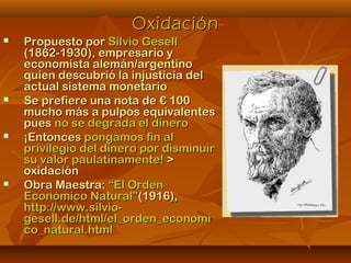 OxidaciónOxidación
 Propuesto porPropuesto por Silvio GesellSilvio Gesell
(1862-1930), empresario y(1862-1930), empresario y
economista alemán/argentinoeconomista alemán/argentino
quien descubrió la injusticia delquien descubrió la injusticia del
actual sistema monetarioactual sistema monetario
 Se prefiere una nota de € 100Se prefiere una nota de € 100
mucho más a pulpos equivalentesmucho más a pulpos equivalentes
puespues no se degrada el dinerono se degrada el dinero
 ¡Entonces¡Entonces pongamos fin alpongamos fin al
privilegio del dinero por disminuirprivilegio del dinero por disminuir
su valor paulatinamente!su valor paulatinamente! >>
oxidaciónoxidación
 Obra Maestra:Obra Maestra: “El Orden“El Orden
Económico Natural”Económico Natural”(1916),(1916),
http://www.silvio-http://www.silvio-
gesell.de/html/el_orden_economigesell.de/html/el_orden_economi
co_natural.htmlco_natural.html
 