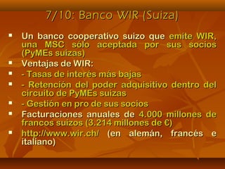 7/10: Banco WIR (Suiza)7/10: Banco WIR (Suiza)
 Un banco cooperativo suizo queUn banco cooperativo suizo que emite WIR,emite WIR,
una MSC sólo aceptada por sus sociosuna MSC sólo aceptada por sus socios
(PyMEs suizas)(PyMEs suizas)
 Ventajas de WIR:Ventajas de WIR:
 - Tasas de interés más bajas- Tasas de interés más bajas
 - Retención del poder adquisitivo dentro del- Retención del poder adquisitivo dentro del
circuito de PyMEs suizascircuito de PyMEs suizas
 - Gestión en pro de sus socios- Gestión en pro de sus socios
 Facturaciones anuales deFacturaciones anuales de 4.000 millones de4.000 millones de
francos suizos (3.214 millones de €)francos suizos (3.214 millones de €)
 http://www.wir.ch/http://www.wir.ch/ (en alemán, francés e(en alemán, francés e
italiano)italiano)
 