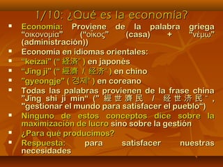 1/10: ¿Qué es la economía?1/10: ¿Qué es la economía?
 Economía:Economía: Proviene de la palabra griegaProviene de la palabra griega
“ ” (“ ” (casa) + “ ”οικονομία οἶκος νέμω“ ” (“ ” (casa) + “ ”οικονομία οἶκος νέμω
(administración))(administración))
 Economía en idiomas orientales:Economía en idiomas orientales:
 ““keizai” (“keizai” (“ 経済”経済” )) en japonésen japonés
 ““J ng jì” (“īJ ng jì” (“ī 經濟經濟 // 经济“经济“ )) en chinoen chino
 ””gyeongje” (gyeongje” ( 경제“경제“ )) en coreanoen coreano
 Todas las palabras provienen de la frase chinaTodas las palabras provienen de la frase china
”J ng shì jì mín“ (”ī”J ng shì jì mín“ (”ī 經 世 濟 民經 世 濟 民 // 经 世 济 民 “经 世 济 民 “ ,,
""gestionar el mundo para satisfacer el pueblo“)gestionar el mundo para satisfacer el pueblo“)
 Ninguno de estos conceptos dice sobre laNinguno de estos conceptos dice sobre la
maximización de lucromaximización de lucro sino sobre la gestiónsino sobre la gestión
 ¿Para qué producimos?¿Para qué producimos?
 Respuesta:Respuesta: para satisfacer nuestraspara satisfacer nuestras
necesidadesnecesidades
 