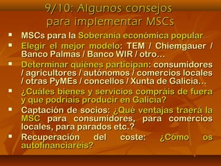 9/10: Algunos consejos9/10: Algunos consejos
para implementar MSCspara implementar MSCs
 MSCs para laMSCs para la Soberanía económica popularSoberanía económica popular
 Elegir el mejor modeloElegir el mejor modelo: TEM / Chiemgauer /: TEM / Chiemgauer /
Banco Palmas / Banco WIR / otro…Banco Palmas / Banco WIR / otro…
 Determinar quiénes participanDeterminar quiénes participan: consumidores: consumidores
/ agricultores / autónomos / comercios locales/ agricultores / autónomos / comercios locales
/ otras PyMEs / concellos / Xunta de Galicia…/ otras PyMEs / concellos / Xunta de Galicia…
 ¿Cuáles bienes y servicios compráis de fuera¿Cuáles bienes y servicios compráis de fuera
y que podríais producir en Galicia?y que podríais producir en Galicia?
 Captación de socios:Captación de socios: ¿Qué ventajas traerá la¿Qué ventajas traerá la
MSCMSC para consumidores, para comerciospara consumidores, para comercios
locales, para parados etc.?locales, para parados etc.?
 Recuperación del coste:Recuperación del coste: ¿Cómo os¿Cómo os
autofinanciaréis?autofinanciaréis?
 