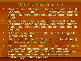 Más informaciones 1/3Más informaciones 1/3
 ““Dinero sin inflación ni tasas de interés”Dinero sin inflación ni tasas de interés” (M.(M.
Kennedy, 1998): http://www.kennedy-Kennedy, 1998): http://www.kennedy-
bibliothek.info/data/bibo/media/GeldbuchSpaniscbibliothek.info/data/bibo/media/GeldbuchSpanisc
h.pdfh.pdf
 ““Monedas Regionales”Monedas Regionales” (M. Kennedy y B. Lietaer,(M. Kennedy y B. Lietaer,
La Hidra de Lerna, Madrid, 2010): http://kennedy-La Hidra de Lerna, Madrid, 2010): http://kennedy-
bibliothek.info/data/bibo/media/Monedas_Regionbibliothek.info/data/bibo/media/Monedas_Region
ales.pdfales.pdf
 ““El Futuro del Dinero”El Futuro del Dinero” (B. Lietaer, Longseller,(B. Lietaer, Longseller,
Buenos Aires, 2005)Buenos Aires, 2005)
 ““Vivir sin Empleo”Vivir sin Empleo” (Blog de Julio Gisbert):(Blog de Julio Gisbert):
http://www.vivirsinempleo.org/http://www.vivirsinempleo.org/
 Mi trabajo final de másterMi trabajo final de máster::
http://www.slideshare.net/mig76/monedas-http://www.slideshare.net/mig76/monedas-
sociales-y-complementarias-ms-cs-experiencias-sociales-y-complementarias-ms-cs-experiencias-
su-papel-en-la-economa-social-estrategias-su-papel-en-la-economa-social-estrategias-
marketing-y-polticas-pblicasmarketing-y-polticas-pblicas
 