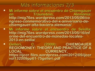 Más informaciones 2/3Más informaciones 2/3
 Mi informe sobre el encuentro de ChiemgauerMi informe sobre el encuentro de Chiemgauer
en Traunstein, Alemania:en Traunstein, Alemania:
http://mig76es.wordpress.com/2013/05/06/cohttp://mig76es.wordpress.com/2013/05/06/co
ngreso-conmemorativo-del-x-aniversario-de-ngreso-conmemorativo-del-x-aniversario-de-
chiemgauer-alta-baviera-alemania/chiemgauer-alta-baviera-alemania/
 Mi informe sobre el encuentro de Sevilla:Mi informe sobre el encuentro de Sevilla:
http://mig76es.wordpress.com/2013/05/16/infhttp://mig76es.wordpress.com/2013/05/16/inf
orme-del-encuentro-de-monedas-locales-orme-del-encuentro-de-monedas-locales-
2013-en-seilla/2013-en-seilla/
 Gelleri, C. (2009):Gelleri, C. (2009): CHIEMGAUERCHIEMGAUER
REGIOMONEY: THEORY AND PRACTICE OF AREGIOMONEY: THEORY AND PRACTICE OF A
LOCAL CURRENCY,LOCAL CURRENCY,
https://ijccr.files.wordpress.com/2012/05/ijccrhttps://ijccr.files.wordpress.com/2012/05/ijccr
vol132009pp61-75gelleri.pdfvol132009pp61-75gelleri.pdf
 