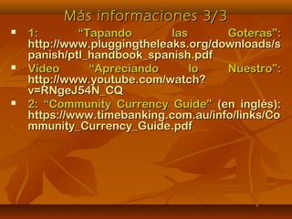 Más informaciones 3/3Más informaciones 3/3
 1: “Tapando las Goteras”:1: “Tapando las Goteras”:
http://www.pluggingtheleaks.org/downloads/shttp://www.pluggingtheleaks.org/downloads/s
panish/ptl_handbook_spanish.pdfpanish/ptl_handbook_spanish.pdf
 Vídeo “Apreciando lo Nuestro”:Vídeo “Apreciando lo Nuestro”:
http://www.youtube.com/watch?http://www.youtube.com/watch?
v=RNgeJ54N_CQv=RNgeJ54N_CQ
 2: “Community Currency Guide”2: “Community Currency Guide” (en inglés):(en inglés):
https://www.timebanking.com.au/info/links/Cohttps://www.timebanking.com.au/info/links/Co
mmunity_Currency_Guide.pdfmmunity_Currency_Guide.pdf
 