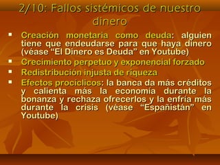 2/10: Fallos sistémicos de nuestro2/10: Fallos sistémicos de nuestro
dinerodinero
 Creación monetaria como deudaCreación monetaria como deuda: alguien: alguien
tiene que endeudarse para que haya dinerotiene que endeudarse para que haya dinero
(véase “El Dinero es Deuda” en Youtube)(véase “El Dinero es Deuda” en Youtube)
 Crecimiento perpetuo y exponencial forzadoCrecimiento perpetuo y exponencial forzado
 Redistribución injusta de riquezaRedistribución injusta de riqueza
 Efectos procíclicosEfectos procíclicos: la banca da más créditos: la banca da más créditos
y calienta más la economía durante lay calienta más la economía durante la
bonanza y rechaza ofrecerlos y la enfría másbonanza y rechaza ofrecerlos y la enfría más
durante la crisis (véase “Españistán” endurante la crisis (véase “Españistán” en
Youtube)Youtube)
 