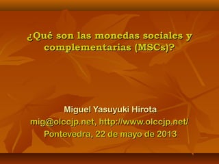¿Qué son las monedas sociales y¿Qué son las monedas sociales y
complementarias (MSCs)?complementarias (MSCs)?
Miguel Yasuyuki HirotaMiguel Yasuyuki Hirota
mig@olccjp.net, http://www.olccjp.net/mig@olccjp.net, http://www.olccjp.net/
Pontevedra, 22 de mayo de 2013Pontevedra, 22 de mayo de 2013
 