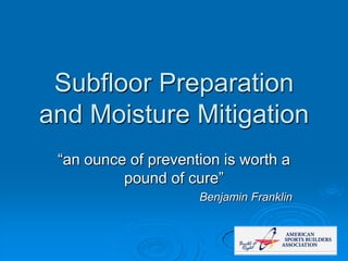 Subfloor Preparation
and Moisture Mitigation
“an ounce of prevention is worth a
pound of cure”
Benjamin Franklin
 