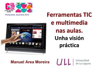Pontevedra, diciembre 2012
                             Ferramentas TIC
                              e multimedia
                                nas aulas.
                               Unha visión
                                práctica

     Manuel Area Moreira
 