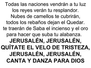 Todas las naciones vendrán a tu luz
los reyes verán tu resplandor.
Nubes de camellos te cubrirán,
todos los rebaños dejan el Quedar.
te traerán de Saba el incienso y el oro
para hacer que suba tu alabanza
JERUSALÉN, JERUSALÉN,
QUÍTATE EL VELO DE TRISTEZA,
JERUSALÉN, JERUSALÉN,
CANTA Y DANZA PARA DIOS
 