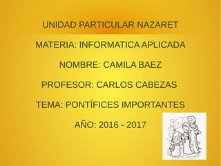 UNIDAD PARTICULAR NAZARET
MATERIA: INFORMATICA APLICADA
NOMBRE: CAMILA BAEZ
PROFESOR: CARLOS CABEZAS
TEMA: PONTÍFICES IMPORTANTES
AÑO: 2016 - 2017
 