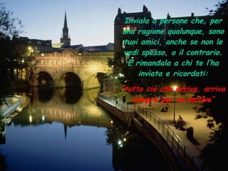 Inviala a persone che, per una ragione qualunque, sono tuoi amici, anche se non le vedi spesso, o il contrario. E rimandala a chi te l’ha inviata e ricordati: “ tutto ciò che arriva, arriva sempre per un motivo” 