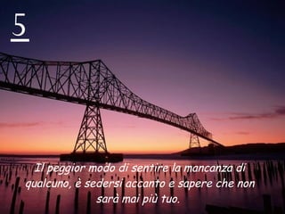 5 Il peggior modo di sentire la mancanza di qualcuno, è sedersi accanto e sapere che non sarà mai più tuo.  