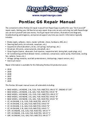 www.repairsurge.com
Pontiac G6 Repair Manual
The convenient online Pontiac G6 repair manual from RepairSurge is perfect for your "do it yourself"
repair needs. Getting your G6 fixed at an auto repair shop costs an arm and a leg, but with RepairSurge
you can do it yourself and save money. You'll get repair instructions, illustrations and diagrams,
troubleshooting and diagnosis, and personal support any time you need it. Information typically
includes:
Brakes (pads, callipers, rotors, master cyllinder, shoes, hardware, ABS, etc.)
Steering (ball joints, tie rod ends, sway bars, etc.)
Suspension (shock absorbers, struts, coil springs, leaf springs, etc.)
Drivetrain (CV joints, universal joints, driveshaft, etc.)
Outer Engine (starter, alternator, fuel injection, serpentine belt, timing belt, spark plugs, etc.)
Air Conditioning and Heat (blower motor, condenser, compressor, water pump, thermostat, cooling
fan, radiator, hoses, etc.)
Airbags (airbag modules, seat belt pretensioners, clocksprings, impact sensors, etc.)
And much more!
Repair information is available for the following Pontiac G6 production years:
2010
2009
2008
2007
2006
2005
This Pontiac G6 repair manual covers all submodels including:
BASE MODEL, L4 ENGINE, 2.4L, FLEX, FUEL INJECTED, VIN ID "0", ENGINE ID "LE9"
BASE MODEL, L4 ENGINE, 2.4L, GAS, FUEL INJECTED, VIN ID "B"
BASE MODEL, V6 ENGINE, 3.5L, FLEX, FUEL INJECTED, VIN ID "K"
BASE MODEL, V6 ENGINE, 3.5L, GAS, FUEL INJECTED, VIN ID "8"
BASE MODEL, V6 ENGINE, 3.5L, GAS, FUEL INJECTED, VIN ID "N"
GT, V6 ENGINE, 3.5L, FLEX, FUEL INJECTED, VIN ID "K"
GT, V6 ENGINE, 3.5L, GAS, FUEL INJECTED, VIN ID "8"
GT, V6 ENGINE, 3.5L, GAS, FUEL INJECTED, VIN ID "N"
GT, V6 ENGINE, 3.9L, GAS, FUEL INJECTED, VIN ID "1"
GTP, V6 ENGINE, 3.6L, GAS, FUEL INJECTED, VIN ID "7"
GTP, V6 ENGINE, 3.9L, GAS, FUEL INJECTED, VIN ID "1"
GXP, V6 ENGINE, 3.6L, GAS, FUEL INJECTED, VIN ID "7"
 