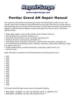 www.repairsurge.com
Pontiac Grand AM Repair Manual
The convenient online Pontiac Grand AM repair manual from RepairSurge is perfect for your "do it
yourself" repair needs. Getting your Grand AM fixed at an auto repair shop costs an arm and a leg, but
with RepairSurge you can do it yourself and save money. You'll get repair instructions, illustrations and
diagrams, troubleshooting and diagnosis, and personal support any time you need it. Information
typically includes:
Brakes (pads, callipers, rotors, master cyllinder, shoes, hardware, ABS, etc.)
Steering (ball joints, tie rod ends, sway bars, etc.)
Suspension (shock absorbers, struts, coil springs, leaf springs, etc.)
Drivetrain (CV joints, universal joints, driveshaft, etc.)
Outer Engine (starter, alternator, fuel injection, serpentine belt, timing belt, spark plugs, etc.)
Air Conditioning and Heat (blower motor, condenser, compressor, water pump, thermostat, cooling
fan, radiator, hoses, etc.)
Airbags (airbag modules, seat belt pretensioners, clocksprings, impact sensors, etc.)
And much more!
Repair information is available for the following Pontiac Grand AM production years:
2005
2004
2003
2002
2001
2000
1999
1998
1997
1996
1995
1994
1993
1992
1991
1990
This Pontiac Grand AM repair manual covers all submodels including:
BASE MODEL, L4 ENGINE, 2.2L, GAS, FUEL INJECTED, VIN ID "F", ENGINE ID "L61"
BASE MODEL, L4 ENGINE, 2.4L, GAS, FUEL INJECTED, VIN ID "T"
 