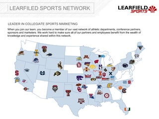 LEARFILED SPORTS NETWORK

LEADER IN COLLEGIATE SPORTS MARKETING
When you join our team, you become a member of our vast network of athletic departments, conference partners,
sponsors and marketers. We work hard to make sure all of our partners and employees benefit from the wealth of
knowledge and experience shared within this network.
 