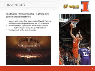 INVENTORY

Road Game Title Sponsorship – Fighting Illini
Basketball Radio Network
•   Sponsor will receive Title Sponsorship of five (5) Fighting
    Illini Basketball road games during the 2012-13 season
•   Minimum of four (4) mentions made as title sponsor
             by broadcaster during the game broadcast
•   Two live reads within each broadcast




                                                                  5
 