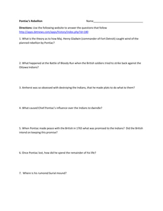 Pontiac’s RebellionName__________________________________<br />Directions: Use the following website to answer the questions that follow http://apps.detnews.com/apps/history/index.php?id=180<br />1. What is the theory as to how Maj. Henry Gladwin (commander of Fort Detroit) caught wind of the planned rebellion by Pontiac?<br />2. What happened at the Battle of Bloody Run when the British soldiers tried to strike back against the Ottawa Indians?<br />3. Amherst was so obsessed with destroying the Indians, that he made plots to do what to them?<br />4. What caused Chief Pontiac’s influence over the Indians to dwindle?<br />5. When Pontiac made peace with the British in 1765 what was promised to the Indians?  Did the British intend on keeping this promise?<br />6. Once Pontiac lost, how did he spend the remainder of his life?<br />7.  Where is his rumored burial mound?<br />