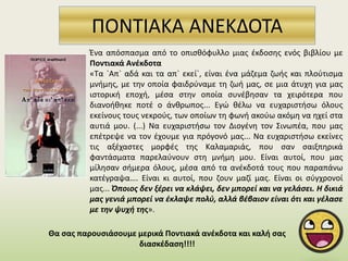 ΠΟΝΤΙΑΚΑ ΑΝΕΚΔΟΤΑ
Θα σας παρουσιάσουμε μερικά Ποντιακά ανέκδοτα και καλή σας
διασκέδαση!!!!
Ένα απόσπασμα από το οπισθόφυλλο μιας έκδοσης ενός βιβλίου με
Ποντιακά Ανέκδοτα
«Τα `Απ` αδά και τα απ` εκεί`, είναι ένα μάζεμα ζωής και πλούτισμα
μνήμης, με την οποία φαιδρύναμε τη ζωή μας, σε μια άτυχη για μας
ιστορική εποχή, μέσα στην οποία συνέβησαν τα χειρότερα που
διανοήθηκε ποτέ ο άνθρωπος... Εγώ θέλω να ευχαριστήσω όλους
εκείνους τους νεκρούς, των οποίων τη φωνή ακούω ακόμη να ηχεί στα
αυτιά μου. (...) Να ευχαριστήσω τον Διογένη τον Σινωπέα, που μας
επέτρεψε να τον έχουμε για πρόγονό μας... Να ευχαριστήσω εκείνες
τις αξέχαστες μορφές της Καλαμαριάς, που σαν σαιξπηρικά
φαντάσματα παρελαύνουν στη μνήμη μου. Είναι αυτοί, που μας
μίλησαν σήμερα όλους, μέσα από τα ανέκδοτά τους που παραπάνω
κατέγραψα…. Είναι κι αυτοί, που ζουν μαζί μας. Είναι οι σύγχρονοί
μας... Όποιος δεν ξέρει να κλάψει, δεν μπορεί και να γελάσει. Η δικιά
μας γενιά μπορεί να έκλαψε πολύ, αλλά βέβαιον είναι ότι και γέλασε
με την ψυχή της».
 