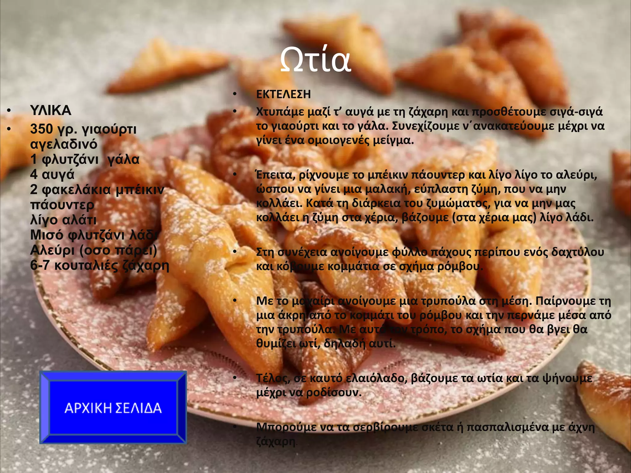 Ωτία
• ΥΛΙΚΑ
• 350 γρ. γιαούρτι
αγελαδινό
1 φλυτζάνι γάλα
4 αυγά
2 φακελάκια μπέικιν
πάουντερ
λίγο αλάτι
Μισό φλυτζάνι λάδι
Αλεύρι (οσο πάρει)
6-7 κουταλιές ζάχαρη
• ΕΚΤΕΛΕΣΗ
• Χτυπάμε μαζί τ’ αυγά με τη ζάχαρη και προσθέτουμε σιγά-σιγά
το γιαούρτι και το γάλα. Συνεχίζουμε ν΄ανακατεύουμε μέχρι να
γίνει ένα ομοιογενές μείγμα.
• Έπειτα, ρίχνουμε το μπέικιν πάουντερ και λίγο λίγο το αλεύρι,
ώσπου να γίνει μια μαλακή, εύπλαστη ζύμη, που να μην
κολλάει. Κατά τη διάρκεια του ζυμώματος, για να μην μας
κολλάει η ζύμη στα χέρια, βάζουμε (στα χέρια μας) λίγο λάδι.
• Στη συνέχεια ανοίγουμε φύλλο πάχους περίπου ενός δαχτύλου
και κόβουμε κομμάτια σε σχήμα ρόμβου.
• Με το μαχαίρι ανοίγουμε μια τρυπούλα στη μέση. Παίρνουμε τη
μια άκρη από το κομμάτι του ρόμβου και την περνάμε μέσα από
την τρυπούλα. Με αυτό τον τρόπο, το σχήμα που θα βγει θα
θυμίζει ωτί, δηλαδή αυτί.
• Τέλος, σε καυτό ελαιόλαδο, βάζουμε τα ωτία και τα ψήνουμε
μέχρι να ροδίσουν.
• Μπορούμε να τα σερβίρουμε σκέτα ή πασπαλισμένα με άχνη
ζάχαρη.
 