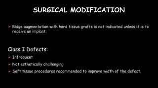 SURGICAL MODIFICATION
 Ridge augmentation with hard tissue grafts is not indicated unless it is to
receive an implant.
Class I Defects:
 Infrequent
 Not esthetically challenging
 Soft tissue procedures recommended to improve width of the defect.
 