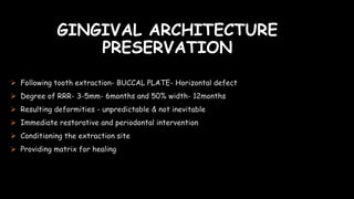 GINGIVAL ARCHITECTURE
PRESERVATION
 Following tooth extraction- BUCCAL PLATE- Horizontal defect
 Degree of RRR- 3-5mm- 6months and 50% width- 12months
 Resulting deformities - unpredictable & not inevitable
 Immediate restorative and periodontal intervention
 Conditioning the extraction site
 Providing matrix for healing
 