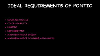  GOOD AESTHETICS
 COLOR STABILITY
 HYGIENE
 NON-IRRITANT
 MAINTENANCE OF SPEECH
 MAINTENANCE OF TOOTH RELATIONSHIPS
IDEAL REQUIREMENTS OF PONTIC
 