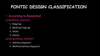 PONTIC DESIGN CLASSIFICATION
• According to Rosenstiel
A] MUCOSAL CONTACT:
1. Ridge lap
2. Modified ridge lap
3. Ovate
4. Conical
B) NO MUCOSAL CONTACT
1. Sanitary (hygienic)
2. Modified sanitary (hygienic)
 